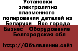 Установки электролитно-плазменного  полирования деталей из Беларуси - Все города Бизнес » Оборудование   . Белгородская обл.